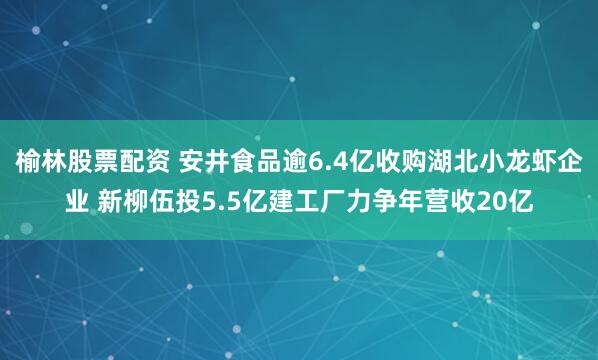 榆林股票配资 安井食品逾6.4亿收购湖北小龙虾企业 新柳伍投5.5亿建工厂力争年营收20亿