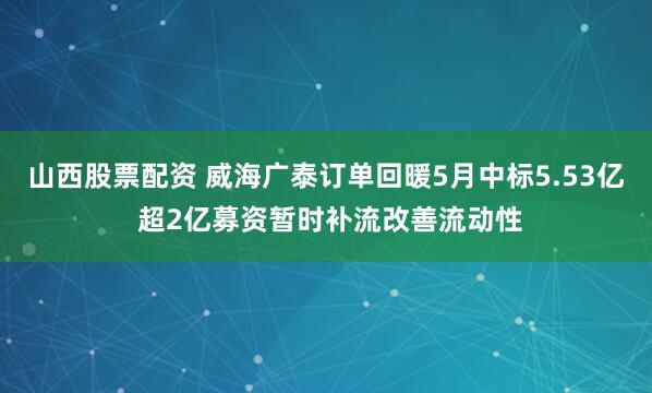 山西股票配资 威海广泰订单回暖5月中标5.53亿 超2亿募资暂时补流改善流动性