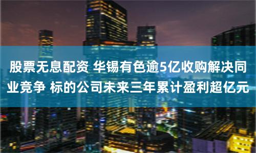 股票无息配资 华锡有色逾5亿收购解决同业竞争 标的公司未来三年累计盈利超亿元