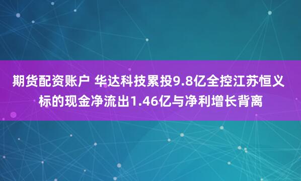期货配资账户 华达科技累投9.8亿全控江苏恒义 标的现金净流出1.46亿与净利增长背离