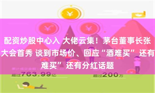 配资炒股中心入 大佬云集！茅台董事长张德芹股东大会首秀 谈到市场价、回应“酒难买” 还有分红话题