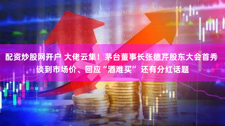 配资炒股网开户 大佬云集！茅台董事长张德芹股东大会首秀 谈到市场价、回应“酒难买” 还有分红话题