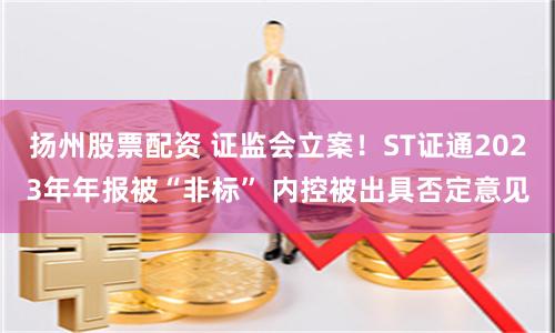 扬州股票配资 证监会立案!ST证通2023年年报被“非标” 内控被出具否定意见