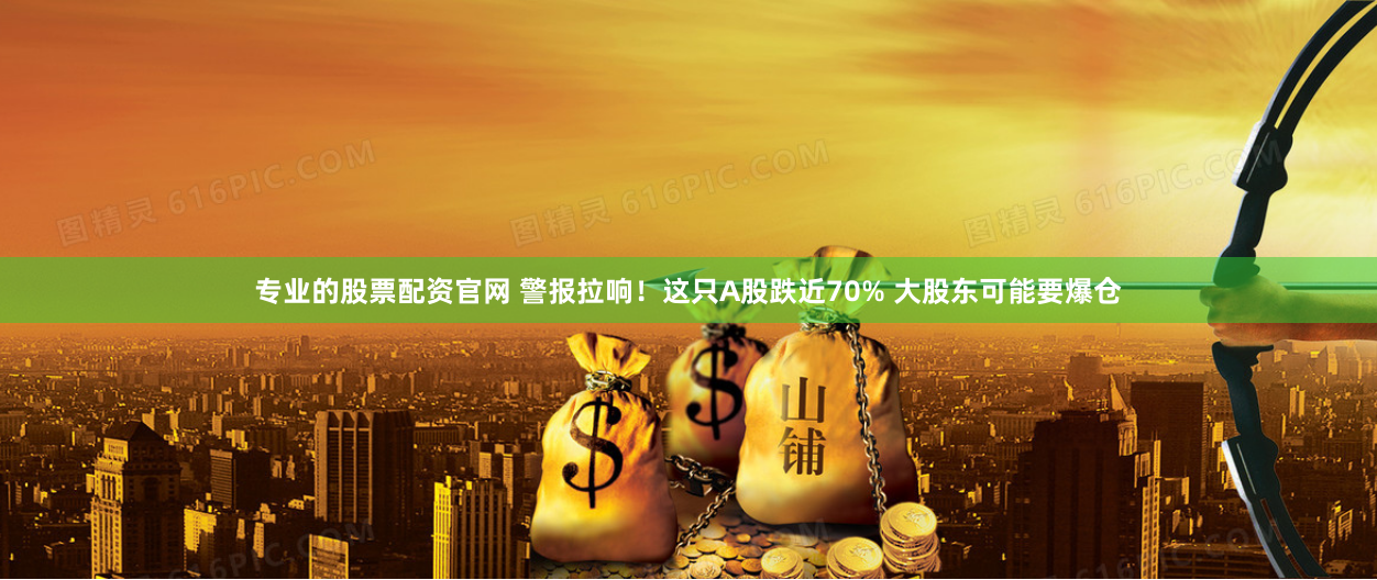 专业的股票配资官网 警报拉响！这只A股跌近70% 大股东可能要爆仓