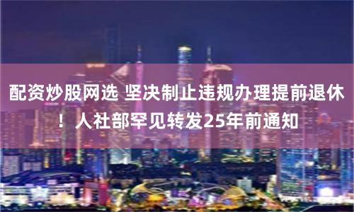 配资炒股网选 坚决制止违规办理提前退休!人社部罕见转发25年前通知
