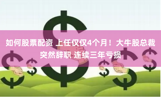 如何股票配资 上任仅仅4个月！大牛股总裁突然辞职 连续三年亏损