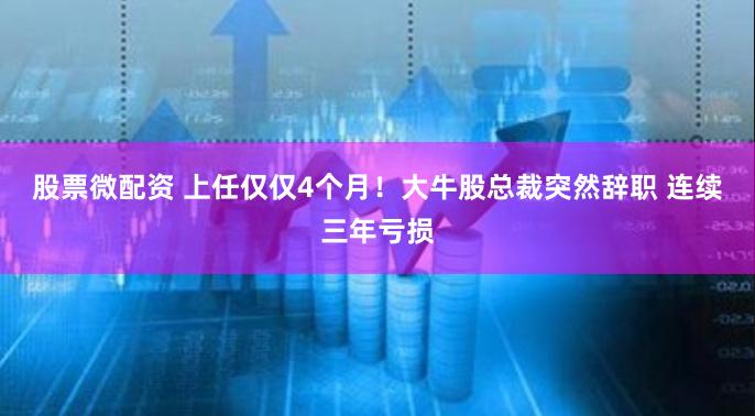 股票微配资 上任仅仅4个月！大牛股总裁突然辞职 连续三年亏损