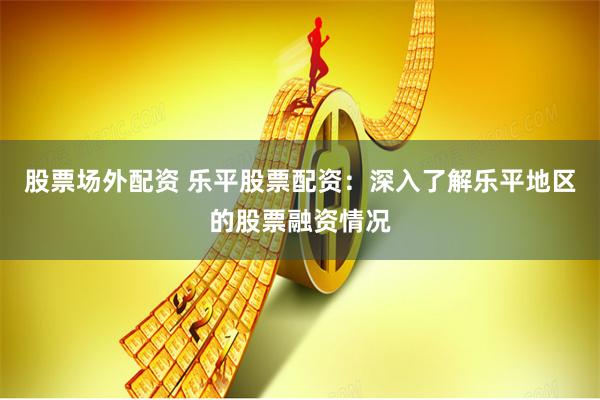 股票场外配资 乐平股票配资：深入了解乐平地区的股票融资情况