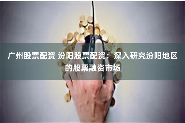 广州股票配资 汾阳股票配资:深入研究汾阳地区的股票融资市场
