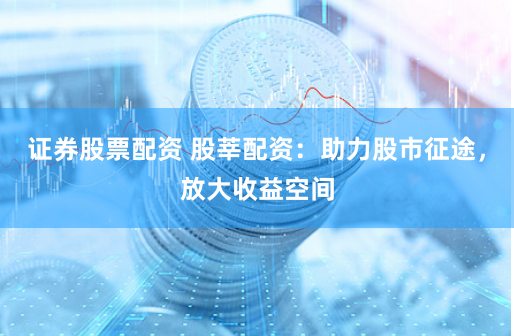 证券股票配资 股莘配资:助力股市征途,放大收益空间