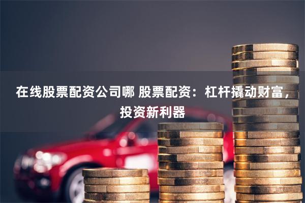 在线股票配资公司哪 股票配资:杠杆撬动财富,投资新利器