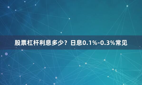 股票杠杆利息多少？日息0.1%-0.3%常见